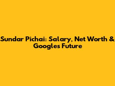 Sundar Pichai: Salary, Net Worth & Google's Future