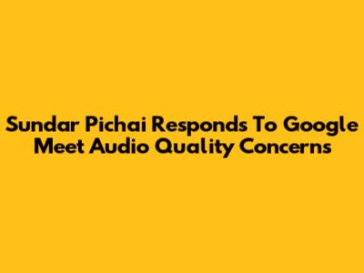 Sundar Pichai Responds To Google Meet Audio Quality Concerns