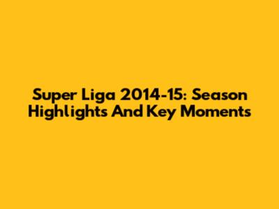 Super Liga 2014-15: Season Highlights And Key Moments