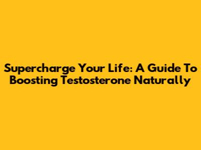 Supercharge Your Life: A Guide To Boosting Testosterone Naturally