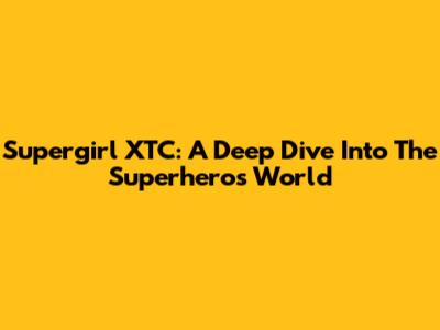 Supergirl XTC: A Deep Dive Into The Superhero's World