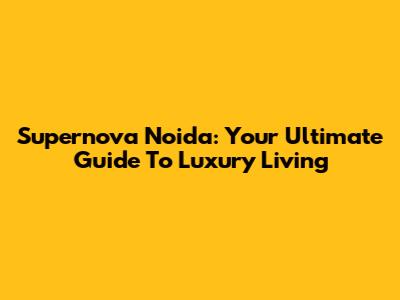 Supernova Noida: Your Ultimate Guide To Luxury Living