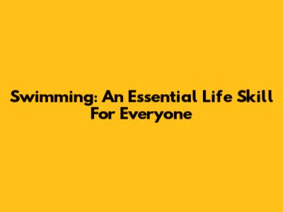 Swimming: An Essential Life Skill For Everyone