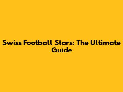Swiss Football Stars: The Ultimate Guide