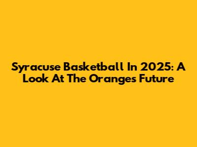 Syracuse Basketball In 2025: A Look At The Orange's Future