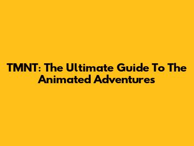TMNT: The Ultimate Guide To The Animated Adventures