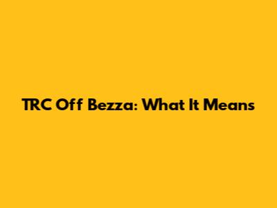 TRC Off Bezza: What It Means