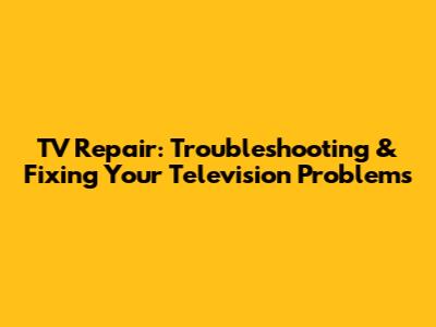 TV Repair: Troubleshooting & Fixing Your Television Problems
