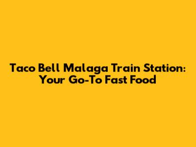 Taco Bell Malaga Train Station: Your Go-To Fast Food