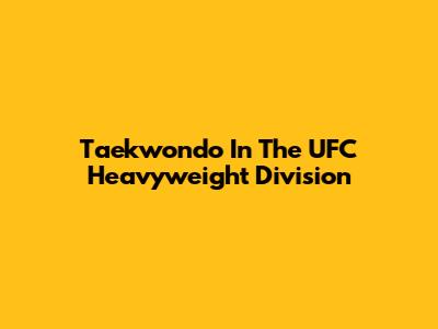 Taekwondo In The UFC Heavyweight Division