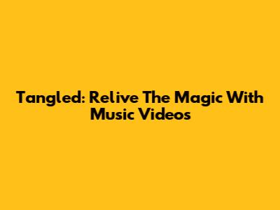 Tangled: Relive The Magic With Music Videos
