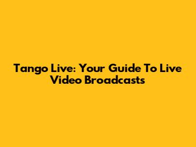 Tango Live: Your Guide To Live Video Broadcasts
