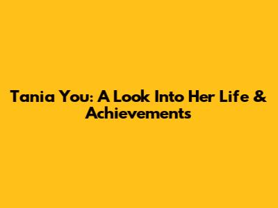 Tania You: A Look Into Her Life & Achievements
