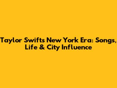Taylor Swift's New York Era: Songs, Life & City Influence