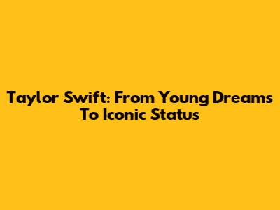 Taylor Swift: From Young Dreams To Iconic Status