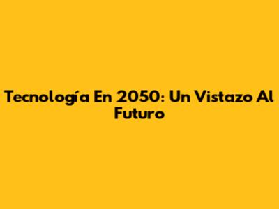 Tecnología En 2050: Un Vistazo Al Futuro