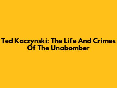 Ted Kaczynski: The Life And Crimes Of The Unabomber
