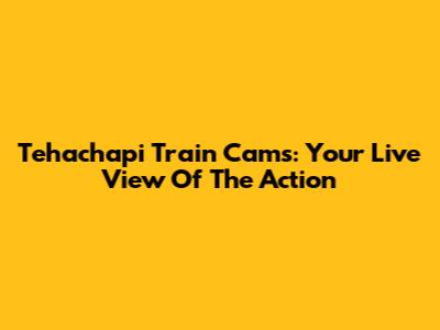 Tehachapi Train Cams: Your Live View Of The Action