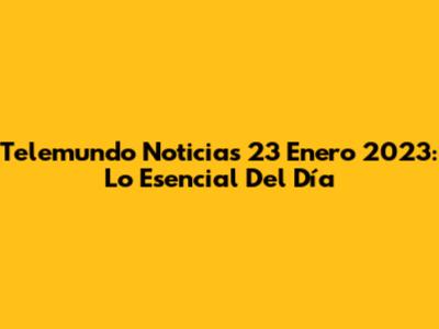 Telemundo Noticias 23 Enero 2023: Lo Esencial Del Día