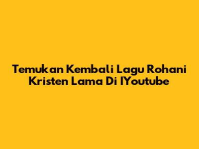Temukan Kembali Lagu Rohani Kristen Lama Di IYoutube