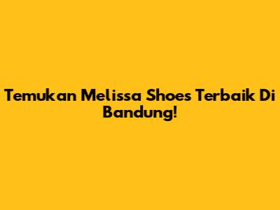 Temukan Melissa Shoes Terbaik Di Bandung!