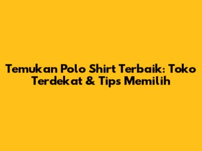 Temukan Polo Shirt Terbaik: Toko Terdekat & Tips Memilih
