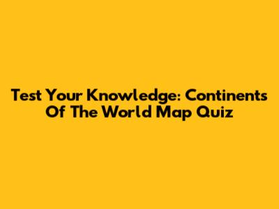 Test Your Knowledge: Continents Of The World Map Quiz
