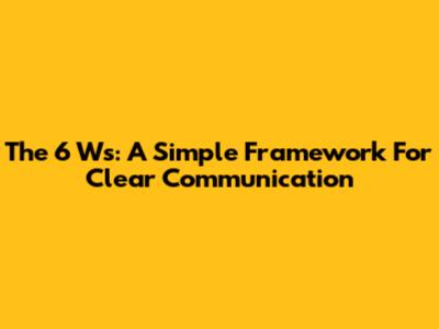 The 6 Ws: A Simple Framework For Clear Communication