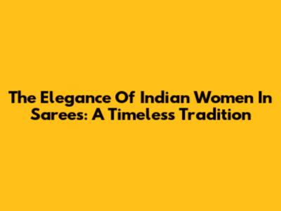 The Elegance Of Indian Women In Sarees: A Timeless Tradition