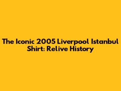 The Iconic 2005 Liverpool Istanbul Shirt: Relive History