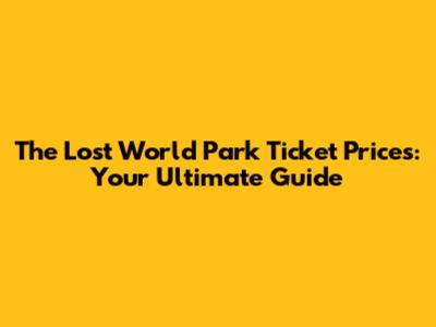 The Lost World Park Ticket Prices: Your Ultimate Guide