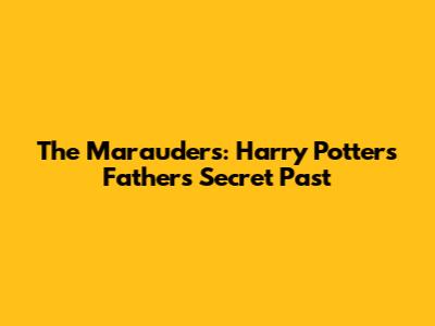 The Marauders: Harry Potter's Father's Secret Past