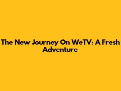 The New Journey On WeTV: A Fresh Adventure