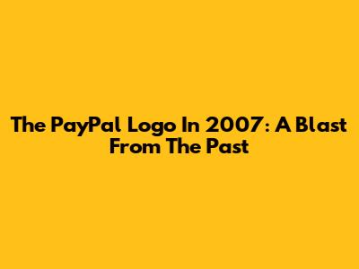 The PayPal Logo In 2007: A Blast From The Past