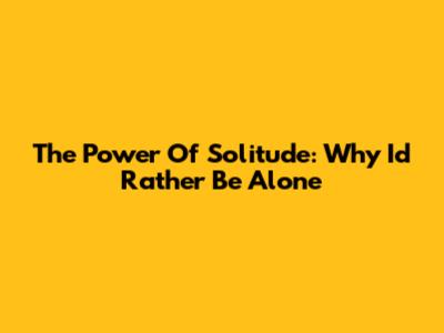 The Power Of Solitude: Why I'd Rather Be Alone
