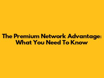 The Premium Network Advantage: What You Need To Know