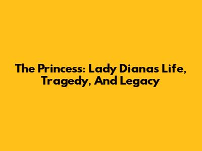 The Princess: Lady Diana's Life, Tragedy, And Legacy