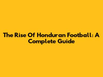The Rise Of Honduran Football: A Complete Guide