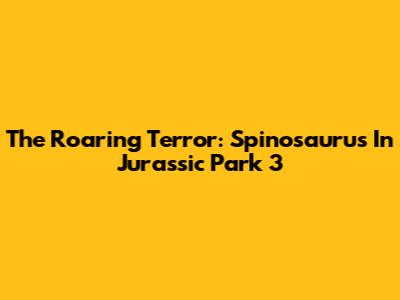 The Roaring Terror: Spinosaurus In Jurassic Park 3