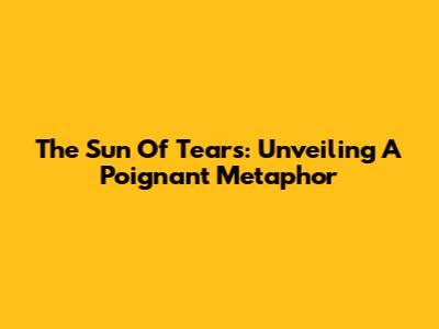 The Sun Of Tears: Unveiling A Poignant Metaphor
