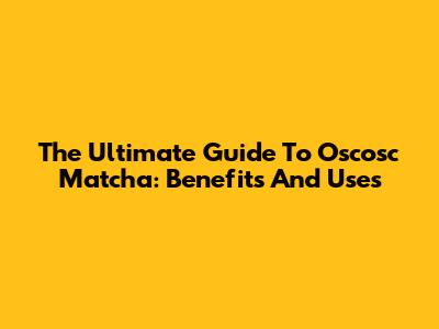 The Ultimate Guide To Oscosc Matcha: Benefits And Uses