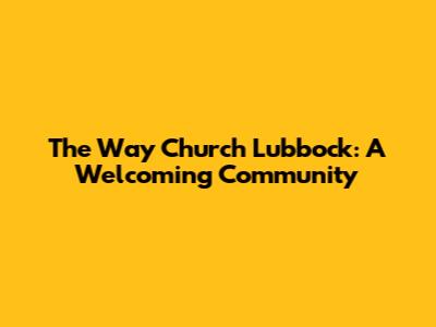 The Way Church Lubbock: A Welcoming Community
