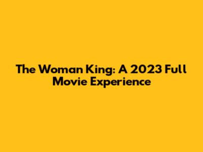 The Woman King: A 2023 Full Movie Experience