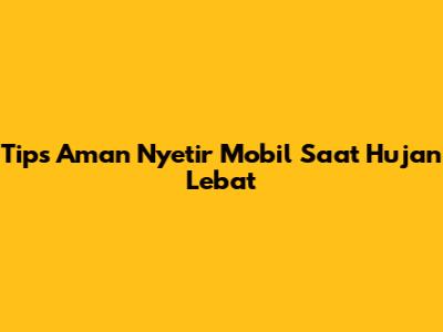 Tips Aman Nyetir Mobil Saat Hujan Lebat