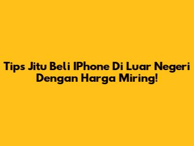 Tips Jitu Beli IPhone Di Luar Negeri Dengan Harga Miring!