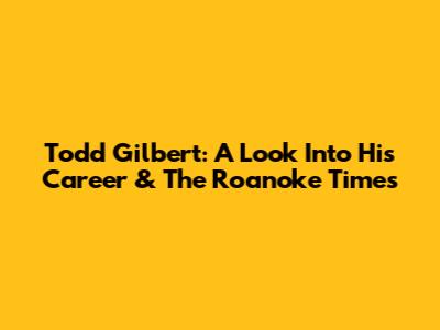 Todd Gilbert: A Look Into His Career & The Roanoke Times