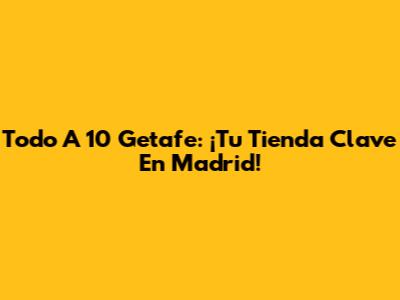 Todo A 10 Getafe: ¡Tu Tienda Clave En Madrid!