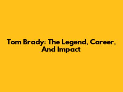 Tom Brady: The Legend, Career, And Impact