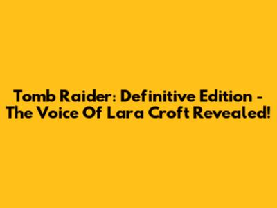 Tomb Raider: Definitive Edition - The Voice Of Lara Croft Revealed!