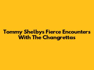 Tommy Shelby's Fierce Encounters With The Changrettas